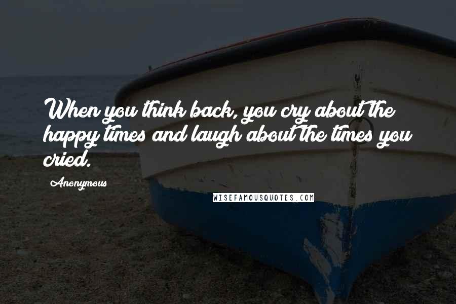 Anonymous Quotes: When you think back, you cry about the happy times and laugh about the times you cried.