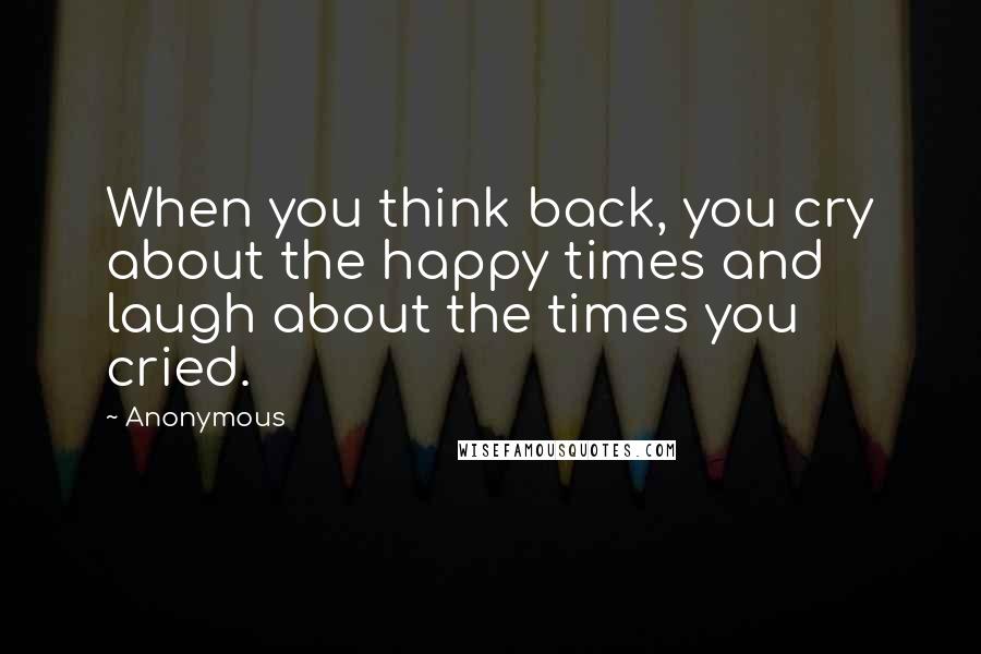 Anonymous Quotes: When you think back, you cry about the happy times and laugh about the times you cried.