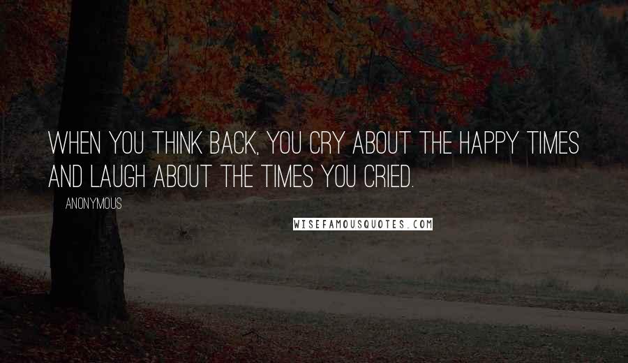 Anonymous Quotes: When you think back, you cry about the happy times and laugh about the times you cried.