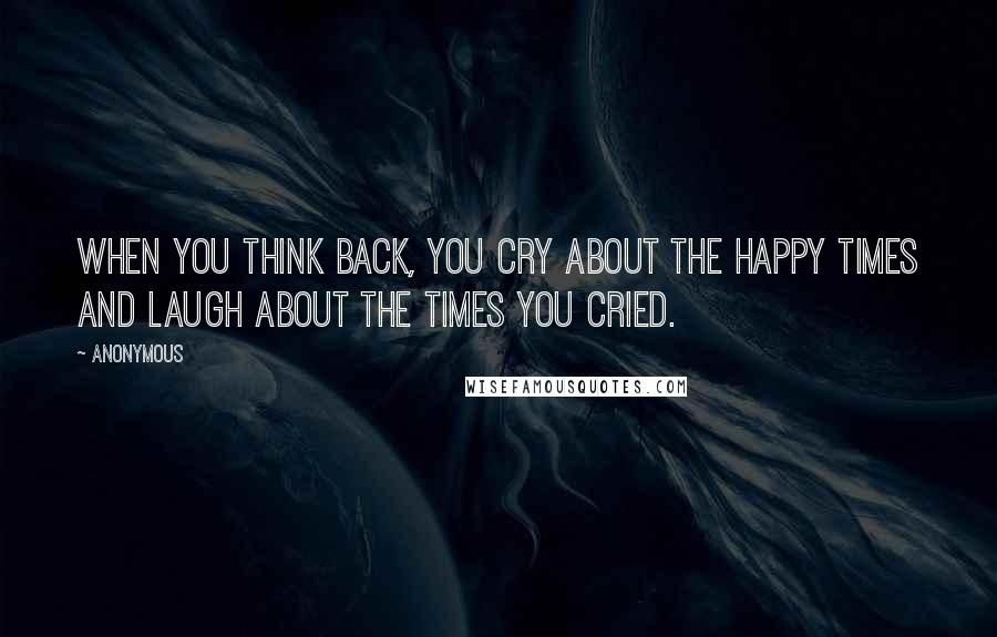 Anonymous Quotes: When you think back, you cry about the happy times and laugh about the times you cried.