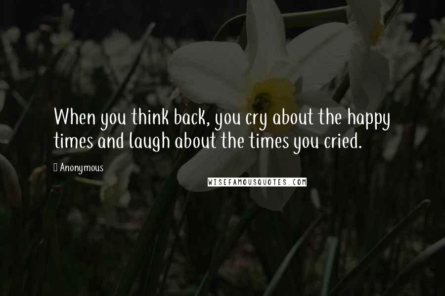 Anonymous Quotes: When you think back, you cry about the happy times and laugh about the times you cried.