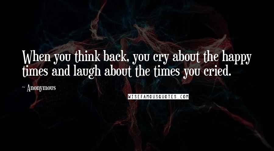 Anonymous Quotes: When you think back, you cry about the happy times and laugh about the times you cried.