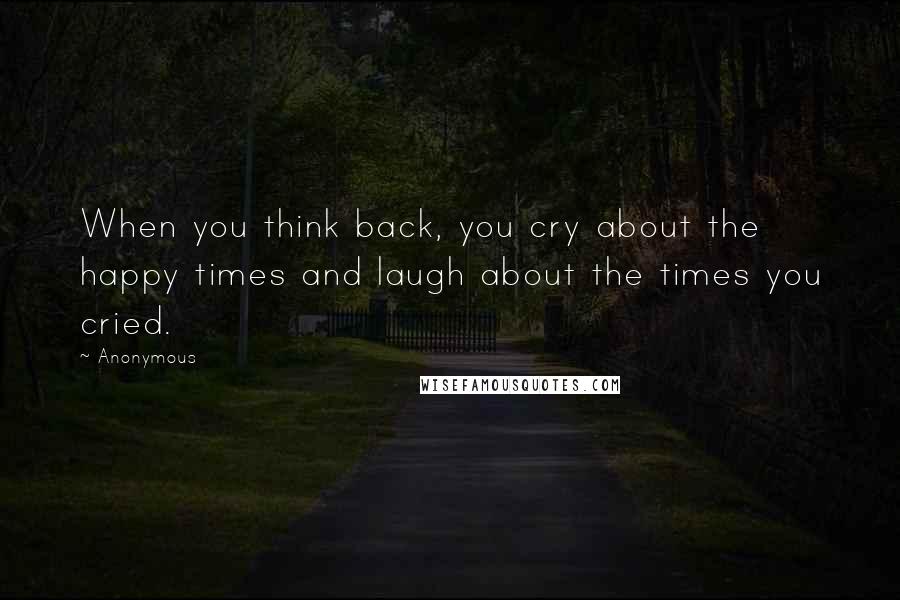 Anonymous Quotes: When you think back, you cry about the happy times and laugh about the times you cried.