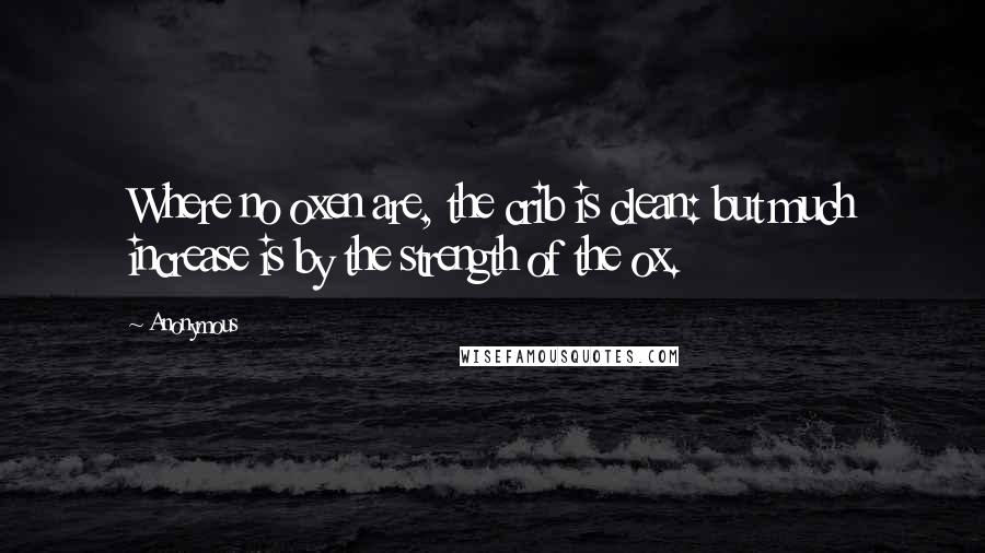 Anonymous Quotes: Where no oxen are, the crib is clean: but much increase is by the strength of the ox.
