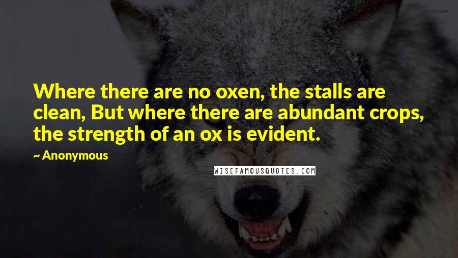 Anonymous Quotes: Where there are no oxen, the stalls are clean, But where there are abundant crops, the strength of an ox is evident.