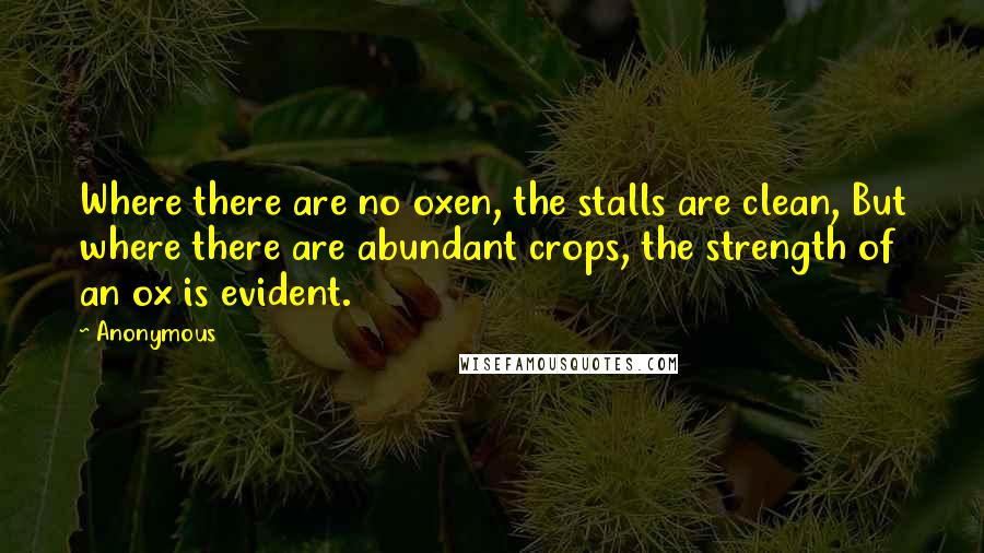 Anonymous Quotes: Where there are no oxen, the stalls are clean, But where there are abundant crops, the strength of an ox is evident.