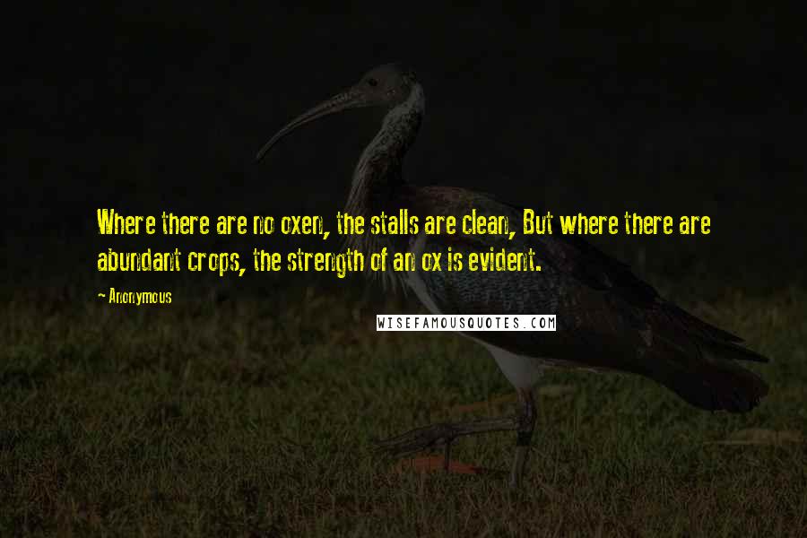 Anonymous Quotes: Where there are no oxen, the stalls are clean, But where there are abundant crops, the strength of an ox is evident.