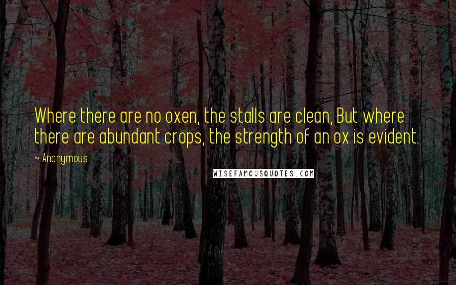 Anonymous Quotes: Where there are no oxen, the stalls are clean, But where there are abundant crops, the strength of an ox is evident.