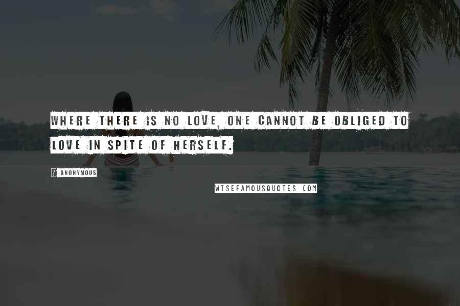 Anonymous Quotes: Where there is no love, one cannot be obliged to love in spite of herself.