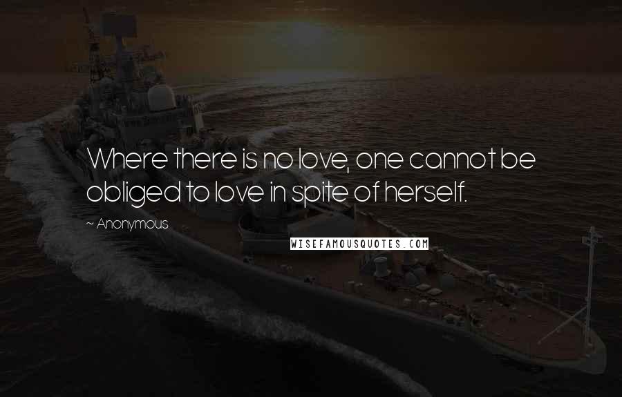 Anonymous Quotes: Where there is no love, one cannot be obliged to love in spite of herself.