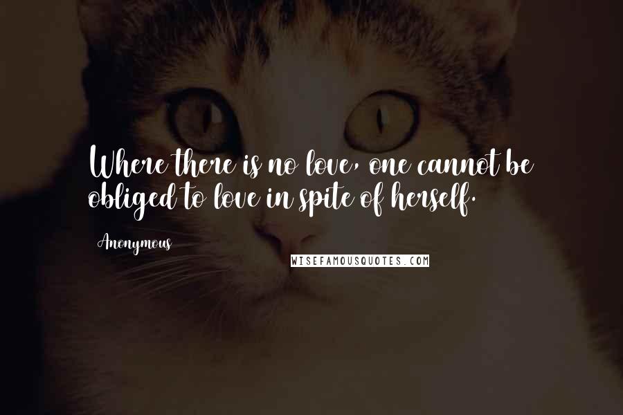 Anonymous Quotes: Where there is no love, one cannot be obliged to love in spite of herself.