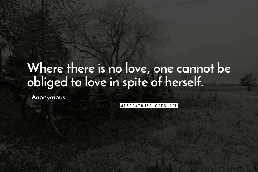 Anonymous Quotes: Where there is no love, one cannot be obliged to love in spite of herself.