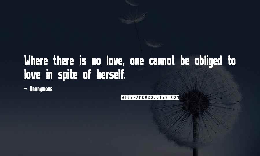 Anonymous Quotes: Where there is no love, one cannot be obliged to love in spite of herself.