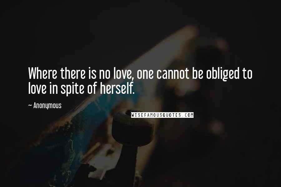 Anonymous Quotes: Where there is no love, one cannot be obliged to love in spite of herself.