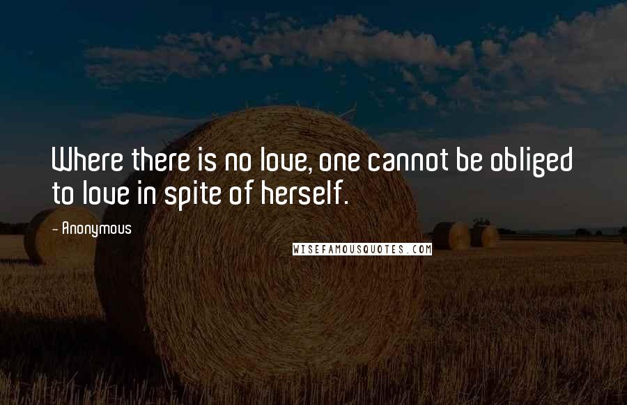 Anonymous Quotes: Where there is no love, one cannot be obliged to love in spite of herself.