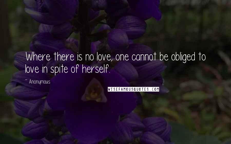 Anonymous Quotes: Where there is no love, one cannot be obliged to love in spite of herself.