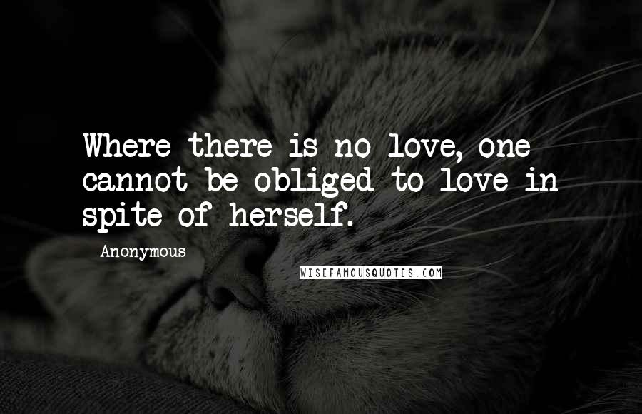 Anonymous Quotes: Where there is no love, one cannot be obliged to love in spite of herself.