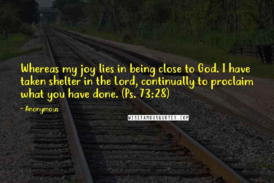 Anonymous Quotes: Whereas my joy lies in being close to God. I have taken shelter in the Lord, continually to proclaim what you have done. (Ps. 73:28)