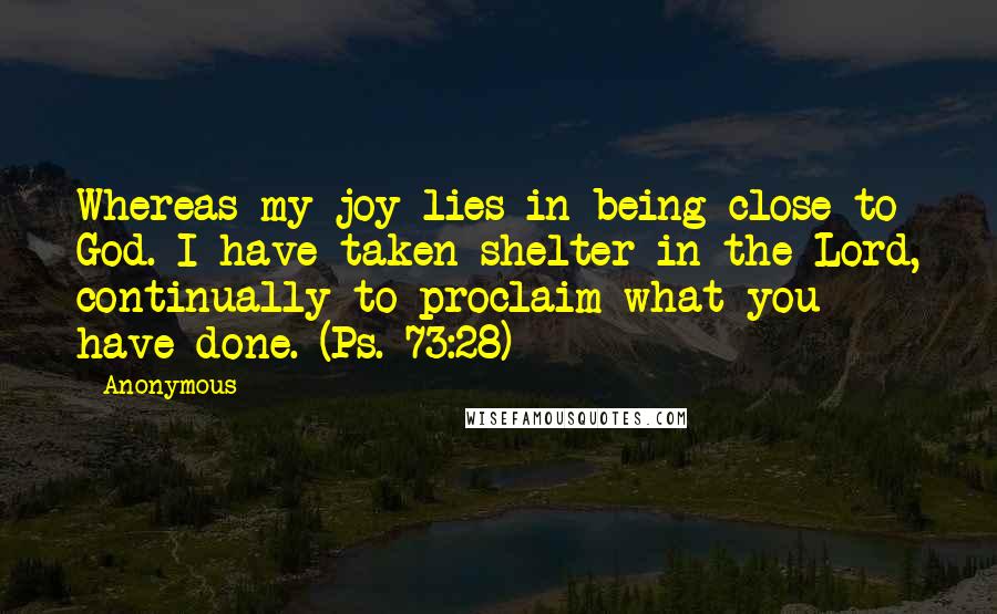 Anonymous Quotes: Whereas my joy lies in being close to God. I have taken shelter in the Lord, continually to proclaim what you have done. (Ps. 73:28)