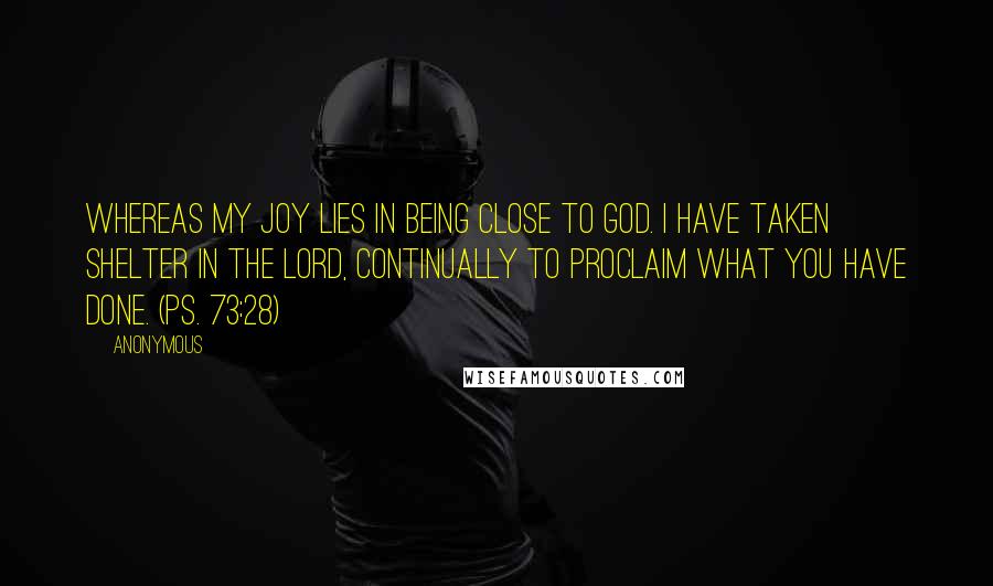 Anonymous Quotes: Whereas my joy lies in being close to God. I have taken shelter in the Lord, continually to proclaim what you have done. (Ps. 73:28)