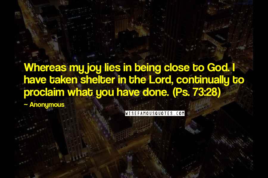 Anonymous Quotes: Whereas my joy lies in being close to God. I have taken shelter in the Lord, continually to proclaim what you have done. (Ps. 73:28)