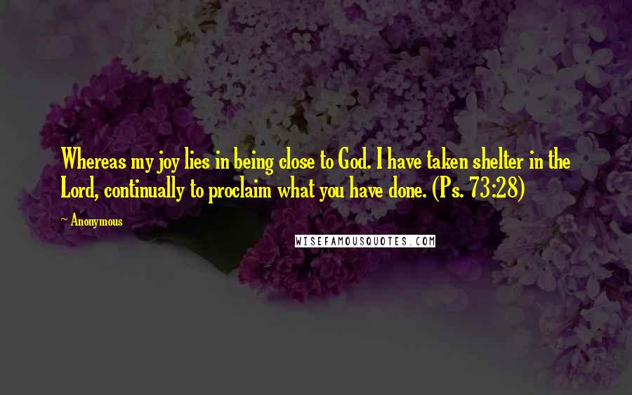 Anonymous Quotes: Whereas my joy lies in being close to God. I have taken shelter in the Lord, continually to proclaim what you have done. (Ps. 73:28)