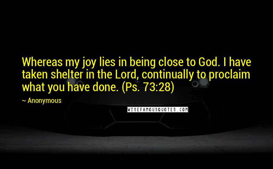 Anonymous Quotes: Whereas my joy lies in being close to God. I have taken shelter in the Lord, continually to proclaim what you have done. (Ps. 73:28)