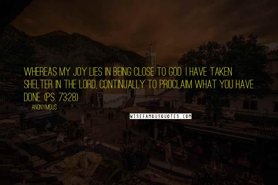 Anonymous Quotes: Whereas my joy lies in being close to God. I have taken shelter in the Lord, continually to proclaim what you have done. (Ps. 73:28)
