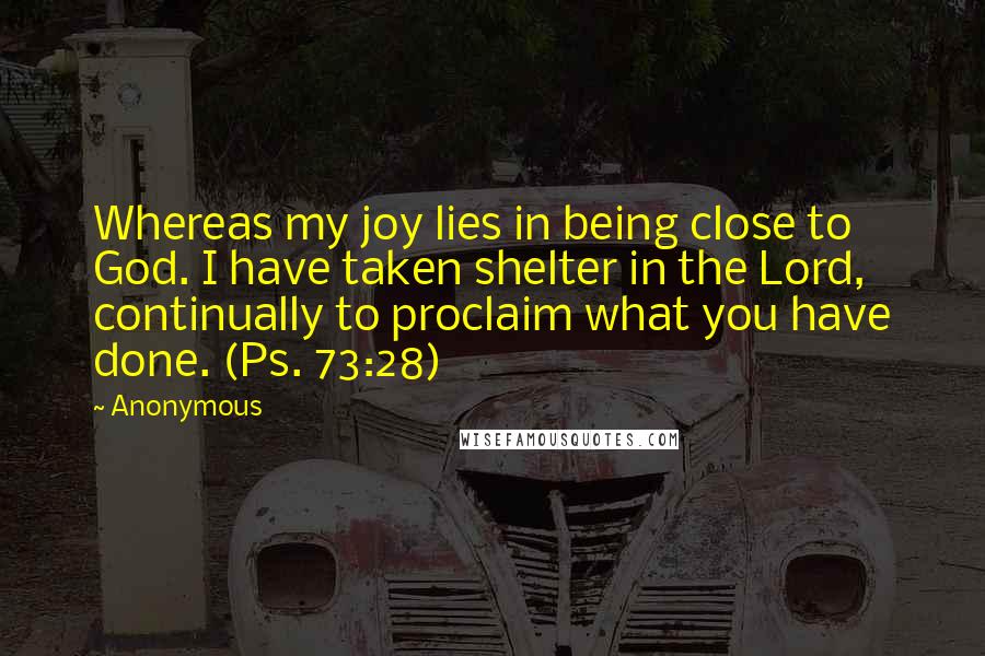 Anonymous Quotes: Whereas my joy lies in being close to God. I have taken shelter in the Lord, continually to proclaim what you have done. (Ps. 73:28)