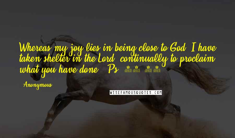 Anonymous Quotes: Whereas my joy lies in being close to God. I have taken shelter in the Lord, continually to proclaim what you have done. (Ps. 73:28)