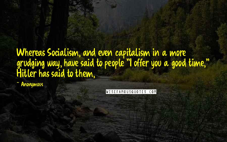 Anonymous Quotes: Whereas Socialism, and even capitalism in a more grudging way, have said to people "I offer you a good time," Hitler has said to them,