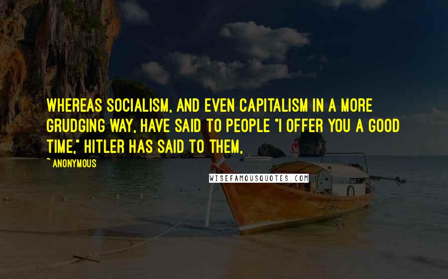 Anonymous Quotes: Whereas Socialism, and even capitalism in a more grudging way, have said to people "I offer you a good time," Hitler has said to them,