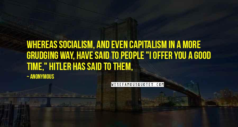 Anonymous Quotes: Whereas Socialism, and even capitalism in a more grudging way, have said to people "I offer you a good time," Hitler has said to them,