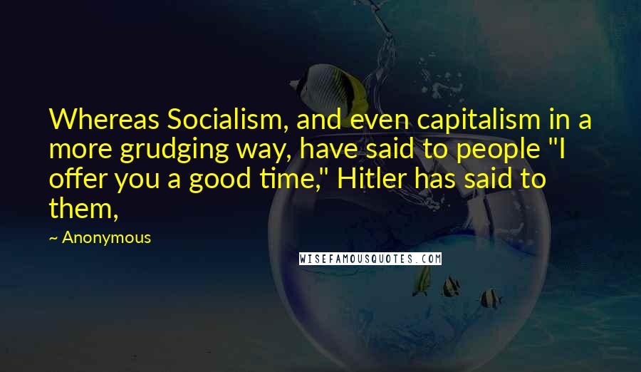 Anonymous Quotes: Whereas Socialism, and even capitalism in a more grudging way, have said to people "I offer you a good time," Hitler has said to them,