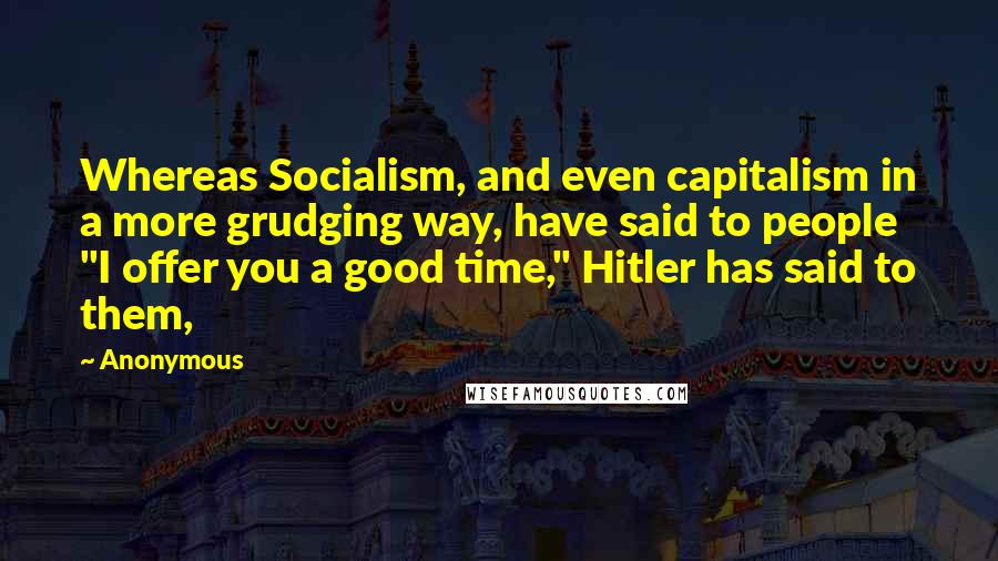 Anonymous Quotes: Whereas Socialism, and even capitalism in a more grudging way, have said to people "I offer you a good time," Hitler has said to them,