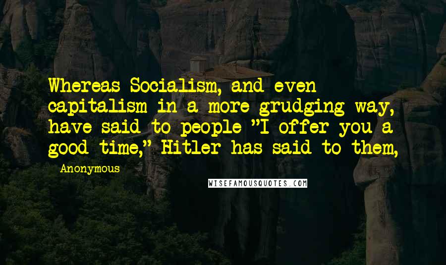 Anonymous Quotes: Whereas Socialism, and even capitalism in a more grudging way, have said to people "I offer you a good time," Hitler has said to them,