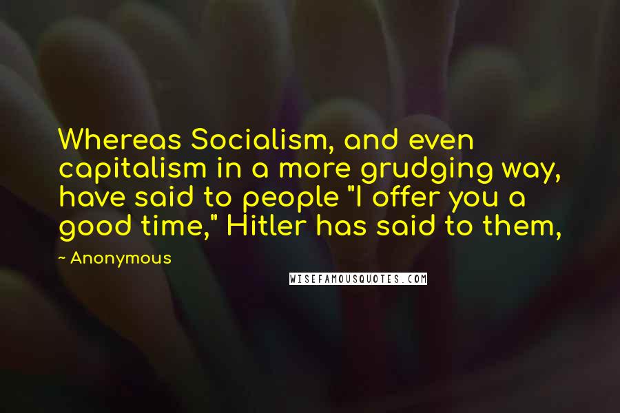 Anonymous Quotes: Whereas Socialism, and even capitalism in a more grudging way, have said to people "I offer you a good time," Hitler has said to them,