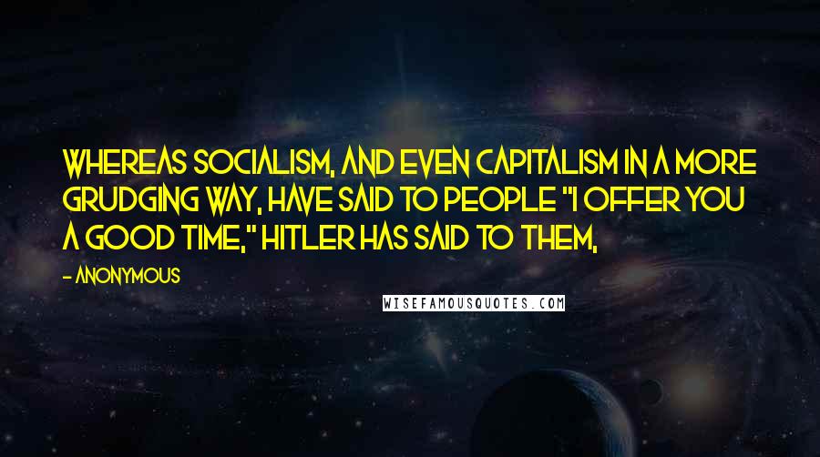 Anonymous Quotes: Whereas Socialism, and even capitalism in a more grudging way, have said to people "I offer you a good time," Hitler has said to them,