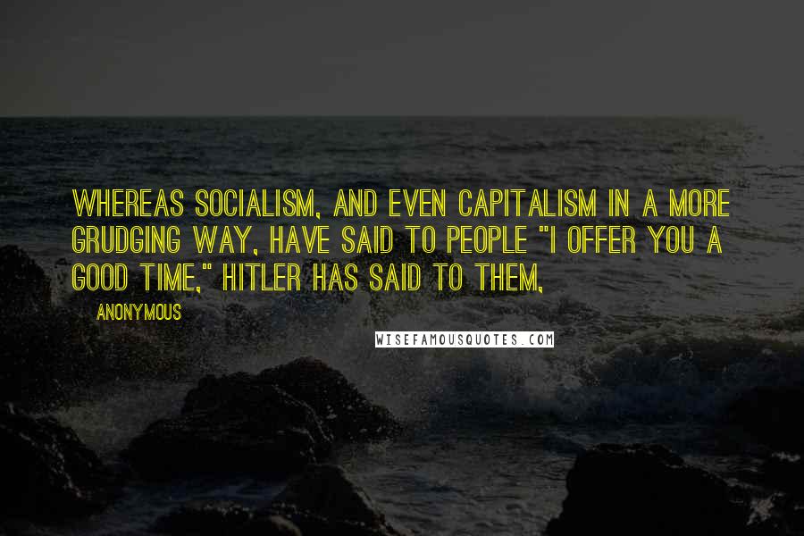 Anonymous Quotes: Whereas Socialism, and even capitalism in a more grudging way, have said to people "I offer you a good time," Hitler has said to them,