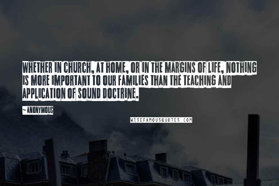 Anonymous Quotes: Whether in church, at home, or in the margins of life, nothing is more important to our families than the teaching and application of sound doctrine.