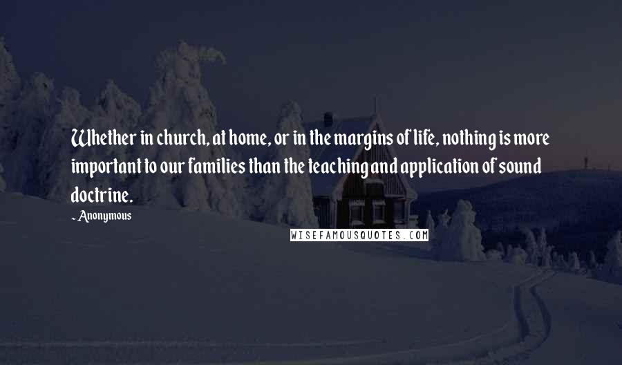Anonymous Quotes: Whether in church, at home, or in the margins of life, nothing is more important to our families than the teaching and application of sound doctrine.