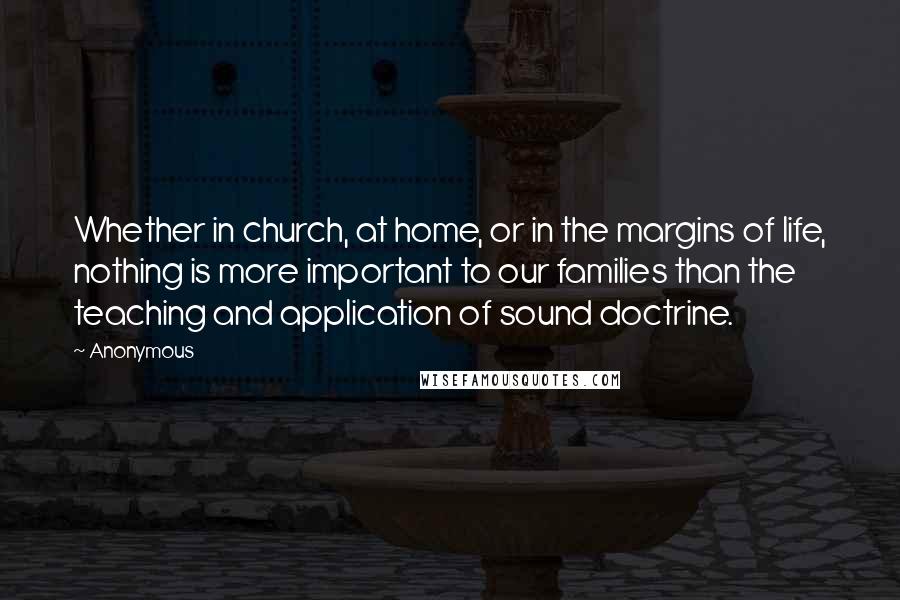 Anonymous Quotes: Whether in church, at home, or in the margins of life, nothing is more important to our families than the teaching and application of sound doctrine.