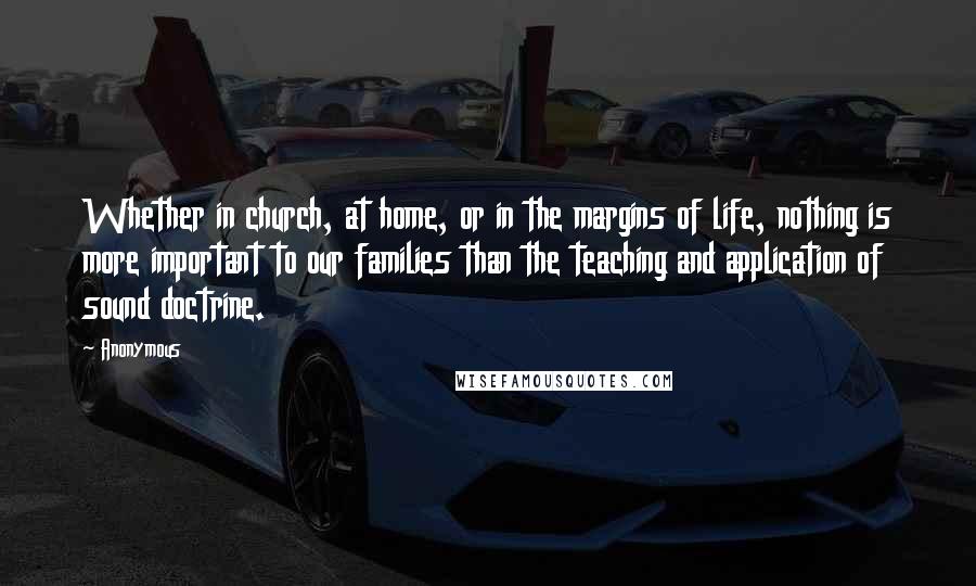 Anonymous Quotes: Whether in church, at home, or in the margins of life, nothing is more important to our families than the teaching and application of sound doctrine.