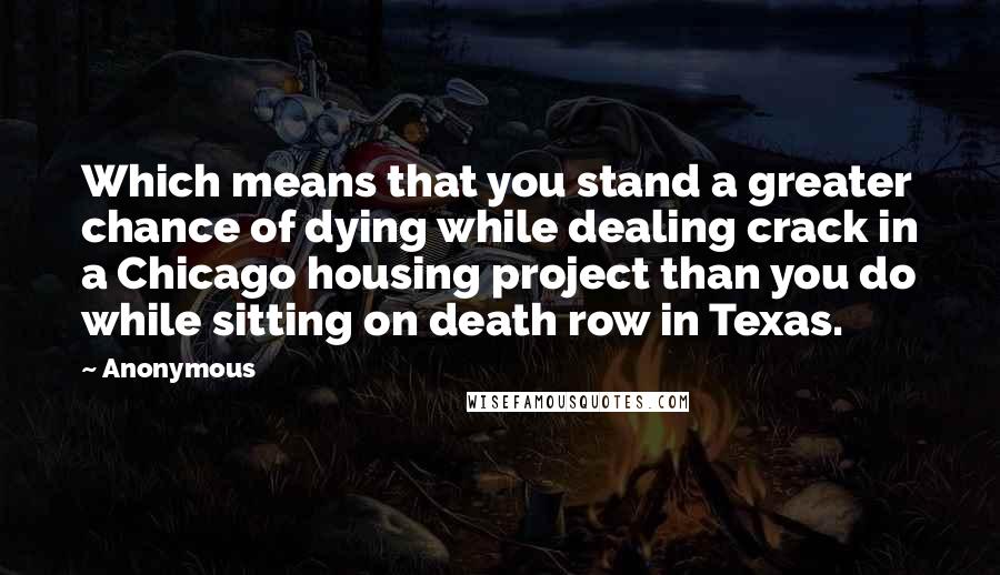 Anonymous Quotes: Which means that you stand a greater chance of dying while dealing crack in a Chicago housing project than you do while sitting on death row in Texas.