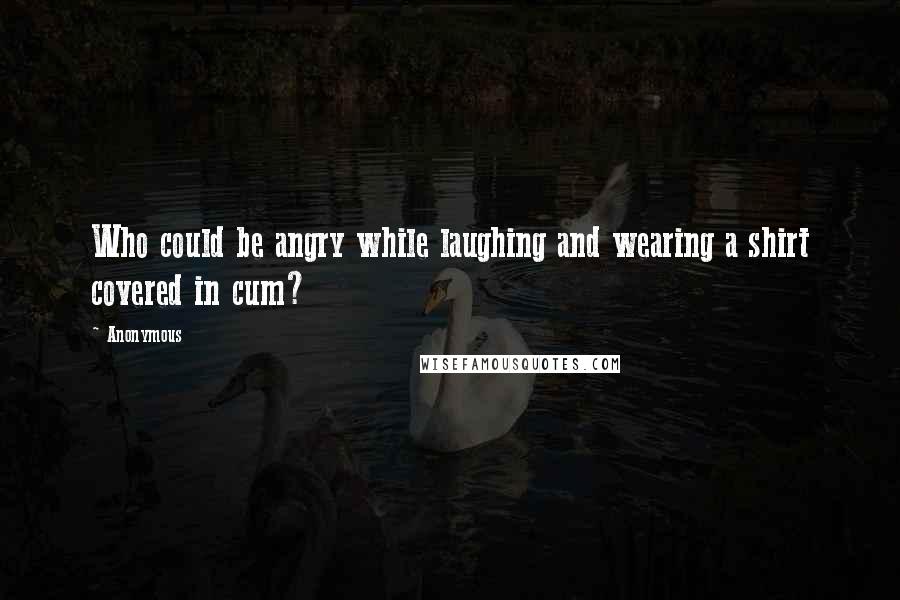 Anonymous Quotes: Who could be angry while laughing and wearing a shirt covered in cum?