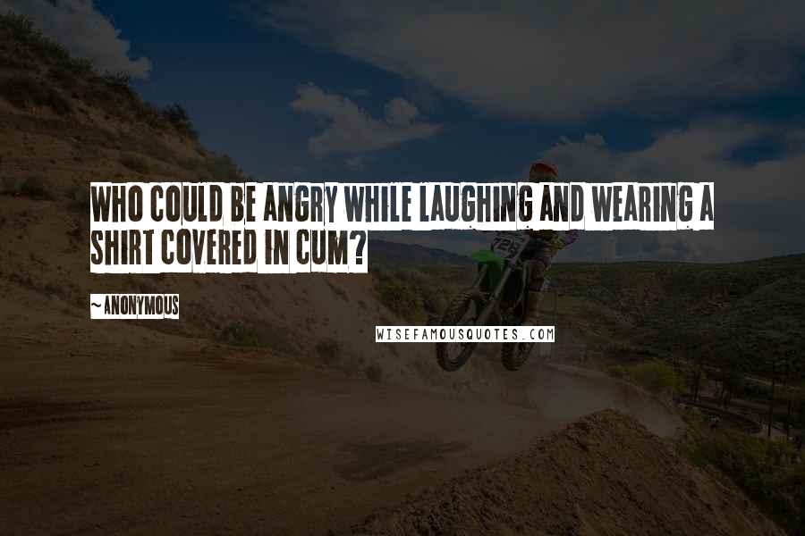 Anonymous Quotes: Who could be angry while laughing and wearing a shirt covered in cum?