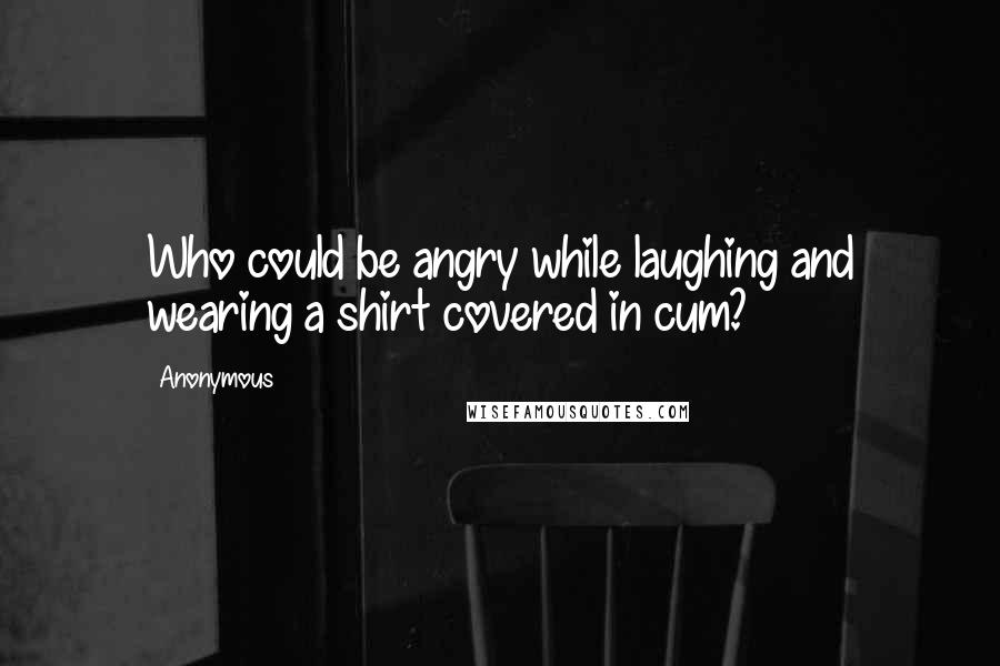 Anonymous Quotes: Who could be angry while laughing and wearing a shirt covered in cum?