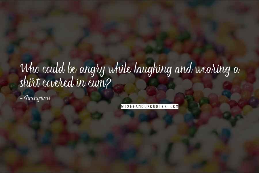 Anonymous Quotes: Who could be angry while laughing and wearing a shirt covered in cum?