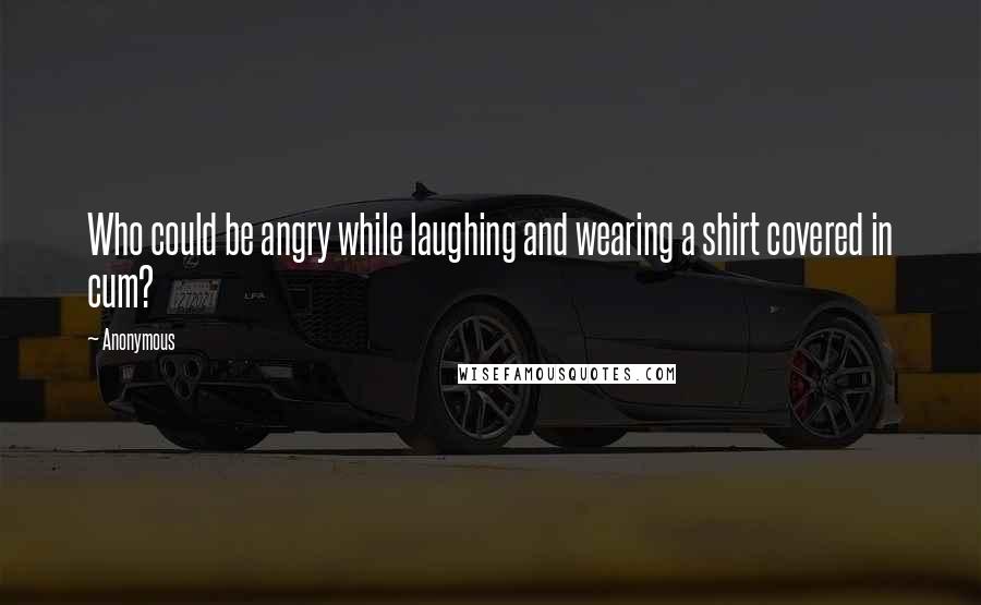 Anonymous Quotes: Who could be angry while laughing and wearing a shirt covered in cum?