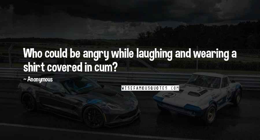 Anonymous Quotes: Who could be angry while laughing and wearing a shirt covered in cum?